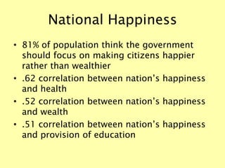 National Happiness
• 81% of population think the government
should focus on making citizens happier
rather than wealthier
• .62 correlation between nation’s happiness
and health
• .52 correlation between nation’s happiness
and wealth
• .51 correlation between nation’s happiness
and provision of education
 
