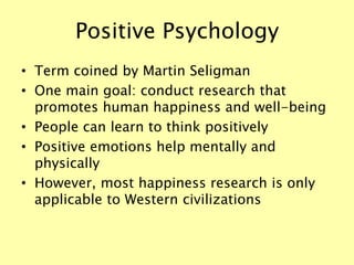 Positive Psychology
• Term coined by Martin Seligman
• One main goal: conduct research that
promotes human happiness and well-being
• People can learn to think positively
• Positive emotions help mentally and
physically
• However, most happiness research is only
applicable to Western civilizations
 
