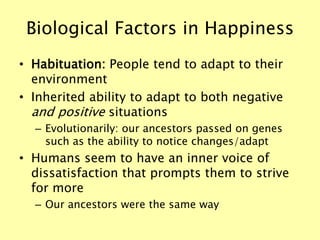 Biological Factors in Happiness
• Habituation: People tend to adapt to their
environment
• Inherited ability to adapt to both negative
and positive situations
– Evolutionarily: our ancestors passed on genes
such as the ability to notice changes/adapt
• Humans seem to have an inner voice of
dissatisfaction that prompts them to strive
for more
– Our ancestors were the same way
 