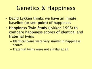 Genetics & Happiness
• David Lykken thinks we have an innate
baseline (or set-point) of happiness
• Happiness Twin Study (Lykken 1996) to
compare happiness scores of identical and
fraternal twins
– Identical twins were very similar in happiness
scores
– Fraternal twins were not similar at all
 