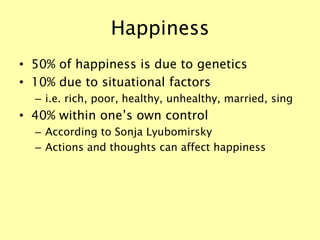 Happiness
• 50% of happiness is due to genetics
• 10% due to situational factors
– i.e. rich, poor, healthy, unhealthy, married, sing
• 40% within one’s own control
– According to Sonja Lyubomirsky
– Actions and thoughts can affect happiness
 