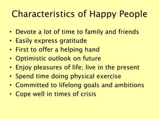 Characteristics of Happy People
• Devote a lot of time to family and friends
• Easily express gratitude
• First to offer a helping hand
• Optimistic outlook on future
• Enjoy pleasures of life; live in the present
• Spend time doing physical exercise
• Committed to lifelong goals and ambitions
• Cope well in times of crisis
 