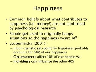 Happiness
• Common beliefs about what contributes to
happiness (i.e. money!) are not confirmed
by psychological research
• People get used to originally happy
situations so the happiness wears off
• Lyubomirsky (2001):
– Inborn genetic set-point for happiness probably
accounts for 50% of our happiness
– Circumstances affect 10% of our happiness
– Individuals can influence the other 40%
 