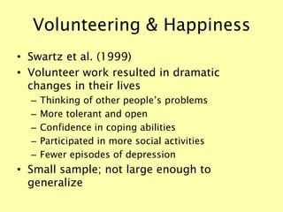 Volunteering & Happiness
• Swartz et al. (1999)
• Volunteer work resulted in dramatic
changes in their lives
– Thinking of other people’s problems
– More tolerant and open
– Confidence in coping abilities
– Participated in more social activities
– Fewer episodes of depression
• Small sample; not large enough to
generalize
 