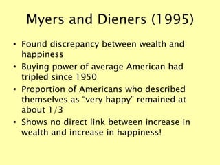 Myers and Dieners (1995)
• Found discrepancy between wealth and
happiness
• Buying power of average American had
tripled since 1950
• Proportion of Americans who described
themselves as “very happy” remained at
about 1/3
• Shows no direct link between increase in
wealth and increase in happiness!
 