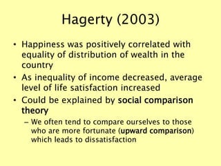 Hagerty (2003)
• Happiness was positively correlated with
equality of distribution of wealth in the
country
• As inequality of income decreased, average
level of life satisfaction increased
• Could be explained by social comparison
theory
– We often tend to compare ourselves to those
who are more fortunate (upward comparison)
which leads to dissatisfaction
 