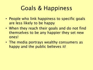 Goals & Happiness
• People who link happiness to specific goals
are less likely to be happy
• When they reach their goals and do not find
themselves to be any happier they set new
ones!
• The media portrays wealthy consumers as
happy and the public believes it!
 