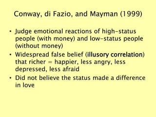 Conway, di Fazio, and Mayman (1999)
• Judge emotional reactions of high-status
people (with money) and low-status people
(without money)
• Widespread false belief (illusory correlation)
that richer = happier, less angry, less
depressed, less afraid
• Did not believe the status made a difference
in love
 