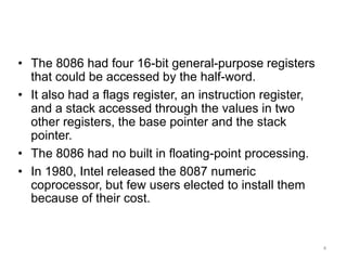 4
Real World Architectures
• The 8086 had four 16-bit general-purpose registers
that could be accessed by the half-word.
• It also had a flags register, an instruction register,
and a stack accessed through the values in two
other registers, the base pointer and the stack
pointer.
• The 8086 had no built in floating-point processing.
• In 1980, Intel released the 8087 numeric
coprocessor, but few users elected to install them
because of their cost.
 