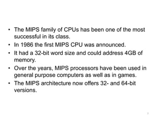 7
Real World Architectures
• The MIPS family of CPUs has been one of the most
successful in its class.
• In 1986 the first MIPS CPU was announced.
• It had a 32-bit word size and could address 4GB of
memory.
• Over the years, MIPS processors have been used in
general purpose computers as well as in games.
• The MIPS architecture now offers 32- and 64-bit
versions.
 