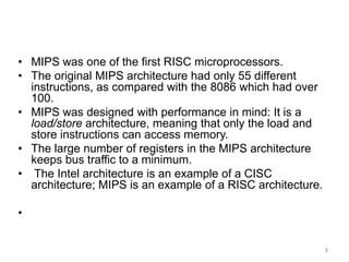 8
Real World Architectures
• MIPS was one of the first RISC microprocessors.
• The original MIPS architecture had only 55 different
instructions, as compared with the 8086 which had over
100.
• MIPS was designed with performance in mind: It is a
load/store architecture, meaning that only the load and
store instructions can access memory.
• The large number of registers in the MIPS architecture
keeps bus traffic to a minimum.
• The Intel architecture is an example of a CISC
architecture; MIPS is an example of a RISC architecture.
•
 