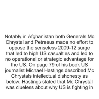 Notably in Afghanistan both Generals Mc
Chrystal and Petraeus made no effort to
oppose the senseless 2009-12 surge
that led to high US casualties and led to
no operational or strategic advantage for
the US. On page 79 of his book US
journalist Michael Hastings described Mc
Chrystals intellectual dishonesty as
below. Hastings stated that Mc Chrystal
was clueless about why US is fighting in
 