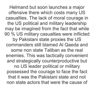 Helmand but soon launches a major
offensive there which costs many US
casualties. The lack of moral courage in
the US political and military leadership
may be imagined from the fact that while
90 % US military casualties were inflicted
by Pakistani state proxies the US
commanders still blamed Al Qaeda and
some non state Taliban as the real
enemies. This was tactically convenient
and strategically counterproductive but
no US leader political or military
possessed the courage to face the fact
that it was the Pakistani state and not
non state actors that were the cause of
 