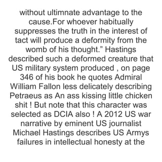 without ultimnate advantage to the
cause.For whoever habitually
suppresses the truth in the interest of
tact will produce a deformity from the
womb of his thought.” Hastings
described such a deformed creature that
US military system produced , on page
346 of his book he quotes Admiral
William Fallon less delicately describing
Petraeus as An ass kissing little chicken
shit ! But note that this character was
selected as DCIA also ! A 2012 US war
narrative by eminent US journalist
Michael Hastings describes US Armys
failures in intellectual honesty at the
 