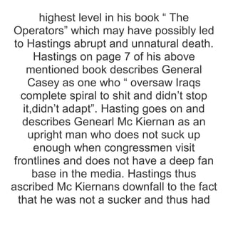 highest level in his book “ The
Operators” which may have possibly led
to Hastings abrupt and unnatural death.
Hastings on page 7 of his above
mentioned book describes General
Casey as one who “ oversaw Iraqs
complete spiral to shit and didn’t stop
it,didn’t adapt”. Hasting goes on and
describes Genearl Mc Kiernan as an
upright man who does not suck up
enough when congressmen visit
frontlines and does not have a deep fan
base in the media. Hastings thus
ascribed Mc Kiernans downfall to the fact
that he was not a sucker and thus had
 