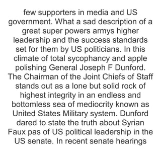 few supporters in media and US
government. What a sad description of a
great super powers armys higher
leadership and the success standards
set for them by US politicians. In this
climate of total sycophancy and apple
polishing General Joseph F Dunford.
The Chairman of the Joint Chiefs of Staff
stands out as a lone but solid rock of
highest integrity in an endless and
bottomless sea of mediocrity known as
United States Military system. Dunford
dared to state the truth about Syrian
Faux pas of US political leadership in the
US senate. In recent senate hearings
 