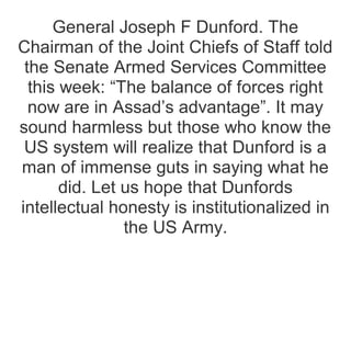 General Joseph F Dunford. The
Chairman of the Joint Chiefs of Staff told
the Senate Armed Services Committee
this week: “The balance of forces right
now are in Assad’s advantage”. It may
sound harmless but those who know the
US system will realize that Dunford is a
man of immense guts in saying what he
did. Let us hope that Dunfords
intellectual honesty is institutionalized in
the US Army.
 
