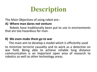 Description
The Main Objectives of using robot are:-
A) Where man dares not venture
Robots have traditionally been put to ...