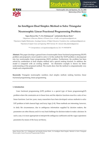 Neutrosophic Sets and Systems, Vol. 36, 2020
University of New Mexico
Sapan Kumar Das, S.A. Edalatpanah and Jatindra Kumar Dash, An Intelligent Dual Simplex Method to Solve Triangular
Neutrosophic Linear Fractional Programming Problem
An Intelligent Dual Simplex Method to Solve Triangular
Neutrosophic Linear Fractional Programming Problem
Sapan Kumar Das 1,*, S.A. Edalatpanah
2
and Jatindra Kumar Dash 3
1 Department of Revenue, Ministry of Finance, Govt. of India. cool.sapankumar@gmail.com
2Department of Applied Mathematics, Ayandegan Institute of Higher Education, Tonekabon, Iran. saedalatpanah@gmail.com
3Department of Computer Science and Engineering, SRM University-AP, Amravati, India; jkdashsrm@gmail.com
* Correspondence: cool.sapankumar@gmail.com, Tel: +91-9853028740
Abstract: This paper develops a general form of neutrosophic linear fractional programming (NLFP)
problem and proposed a novel model to solve it. In this method the NLFP problem is decomposed
into two neutrosophic linear programming (NLP) problem. Furthermore, the problem has been
solved by combination of dual simplex method and a special ranking function. In addition, the
model is compared with an existing method. An illustrative example is shown for better
understanding of the proposed method. The results show that the method is computationally very
simple and comprehensible.
Keywords: Triangular neutrosophic numbers; dual simplex method, ranking function, linear
fractional programming, linear programming
1. Introduction
Liner fractional programming (LFP) problem is a special type of linear programming(LP)
problem where the constraints are in linear form and the objective functions must be a ratio of two
linear functions. Last few years, many researchers have been developed various methods to solve
LFP problem in both classical logic and fuzzy logic [1-8]. These methods are interesting, however,
in daily life circumstances, due to ambiguous information supplied by decision makers, the
parameters are often illusory and it is very hard challenge for decision maker to make a decision. In
such a case, it is more appropriate to interpret the ambiguous coefficients and the vague aspirations
parameters by means of the fuzzy set theory.
 