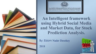 1
By: Eslam Nader Desokey
2018
An Intelligent framework
using Hybrid Social Media
and Market Data, for Stock
Prediction Analysis.
 