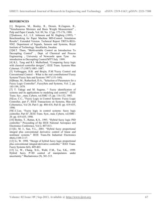 IJRET: International Journal of Research in Engineering and Technology eISSN: 2319-1163 | pISSN: 2321-7308
__________________________________________________________________________________________
Volume: 02 Issue: 09 | Sep-2013, Available @ http://www.ijret.org 67
REFERENCES
[1]. Bergeron, M., Boulay, R., Drouin, B.,Gagnon, R.,
"Simultaneous Moisture and Basis Weight Measurement" ,
Pulp and Paper Canada, Vol. 89, No. 12 pp. 173-176, 1988.
[2]Isaksson, A.J., L.E. Johnsson and M. Hagberg (1995). “
Benchmarking for Paper Machine MD-Control. Simulation
Results”, Extended Version. Technical Report TRITA-REG-
9502. Department of Signals, Sensors and Systems, Royal
Institute of Technology. Stockholm, Sweden.
[3]M.T. Tham, “Multivariable Control an Introduction To
Decoupling Control” , Dept. of Chemical and Process
Engineering , University of Newcastle upon Tyne An
introduction to Decoupling Control/MTT/July 1999.
[4] K.L. Tang and R.J. Mulholland, “Comparing fuzzy logic
with classical controller designs”, 1EEE Trans. Systems Man
Cybernet. 17 (1987) 1085- 1087.
[5] Verbruggen, H.B. and Brujin, P.M.“Fuzzy Control and
Conventional Control – What is the real contributionof Fuzzy
Systems”Fuzzy Sets and Systems 1997 (151-160).
[6]Braae, M., Rutherford, D.A., "Selection of Parameters for a
Fuzzy Logic Controller", FuzzySets and Systems, Vol. 2, pp.
185-199, 1979.
[7] T. Takagi and M. Sugeno, “ Fuzzy identification of
systems and its applications to modeling and control,” IEEE
Trans. Sys ., man, Cybern, vol.SMC-15, pp. 116-132, 1985.
[8]Lee, C.C., "Fuzzy Logic in Control Systems: Fuzzy Logic
Controller, part I", IEEE Transactions on Systems, Man and
Cybernetics, Vol 20, Part I: pp. 404-418, Part II: pp. 419-435,
1990.
[9]C.C.Lee, “Fuzzy logic in control systems: fuzzy logic
controller, Part II”, IEEE Trans. Syst., man, Cybern, vol.SMC-
20. pp. 419-435, 1990.
[10] Brehm, T., Rattan, K.S., 1993. “Hybrid fuzzy logic PID
controller.” Proceeding of the IEEE National Aerospace and
Electronics Conference, Vol:2, 807-813.
[11]Er, M. J., Sun, Y.L., 2001. “Hybrid fuzzy proportional
integral plus conventional derivative control of linear and
nonlinear systems.” IEEE Trans.On Industrial Electronics
48(6),1109-1117.
[12] Li, W. 1998. “Design of hybrid fuzzy logic proportional
plus conventional integral-derivative controller.” IEEE Trans.
Fuzzy Systems 6(4), 449-463.
[13] Li, W., Chang, X.G., Wahl, F.M., Tso, S.K., 1999.
Hybrid fuzzy P+ID control of manipulators under
uncertainty.” Mechatronics (9), 301-315.
 