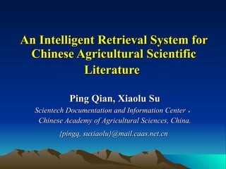 An Intelligent Retrieval System for Chinese Agricultural Scientific Literature   Ping Qian, Xiaolu Su Scientech Documentation and Information Center ， Chinese Academy of Agricultural Sciences, China. {pingq, suxiaolu}@mail.caas.net.cn   