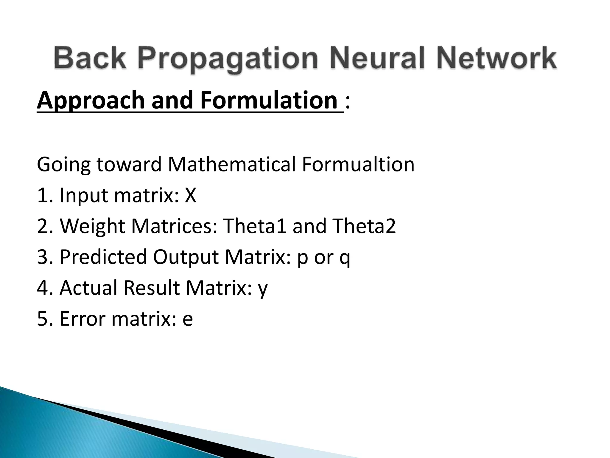 Approach and Formulation :
Going toward Mathematical Formualtion
1. Input matrix: X
2. Weight Matrices: Theta1 and Theta2
3. Predicted Output Matrix: p or q
4. Actual Result Matrix: y
5. Error matrix: e
 