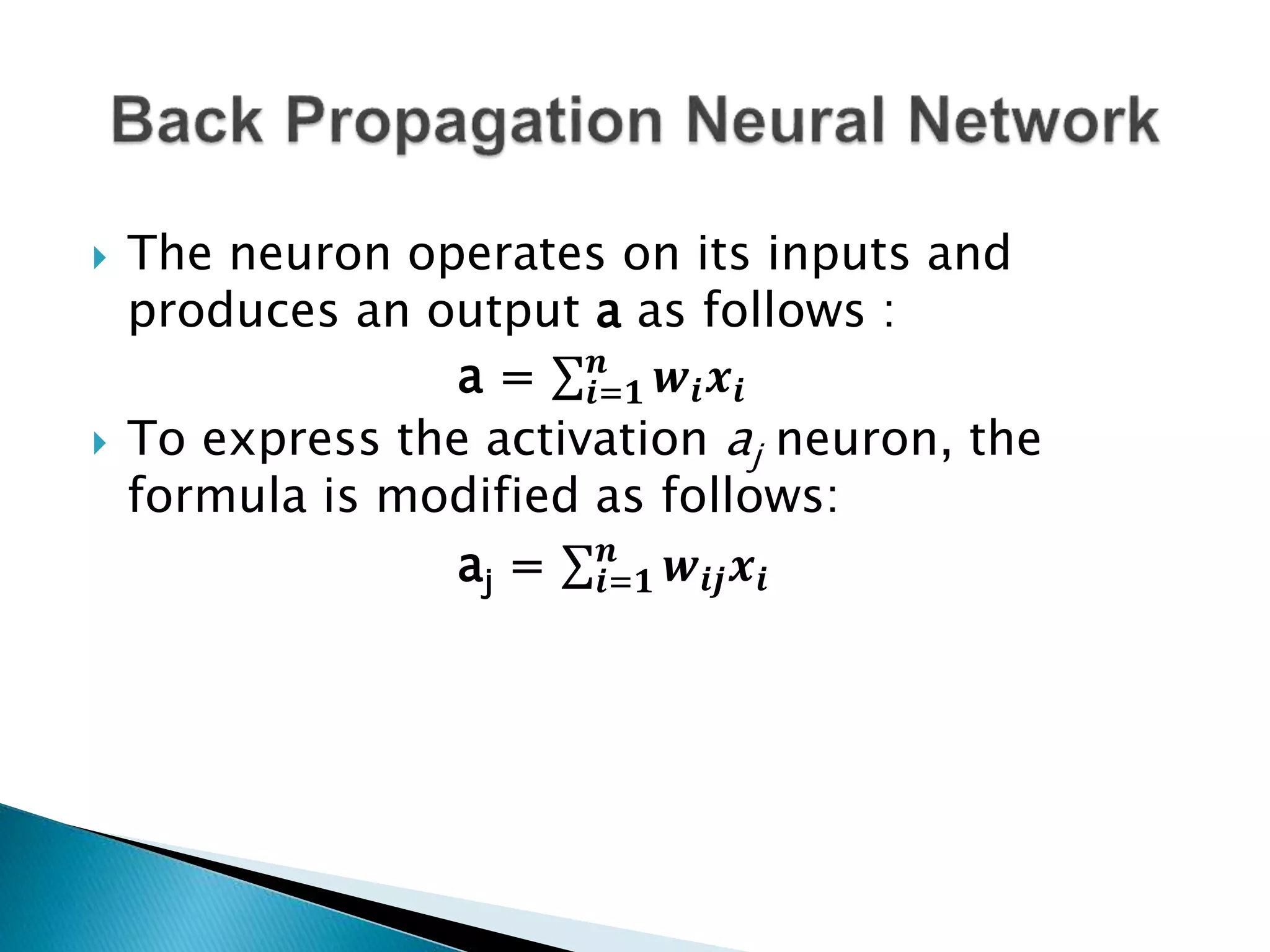  The neuron operates on its inputs and
produces an output a as follows :
a = 𝒊=𝟏
𝒏
𝒘𝒊 𝒙𝒊
 To express the activation aj neuron, the
formula is modified as follows:
aj = 𝒊=𝟏
𝒏
𝒘𝒊𝒋 𝒙𝒊
 
