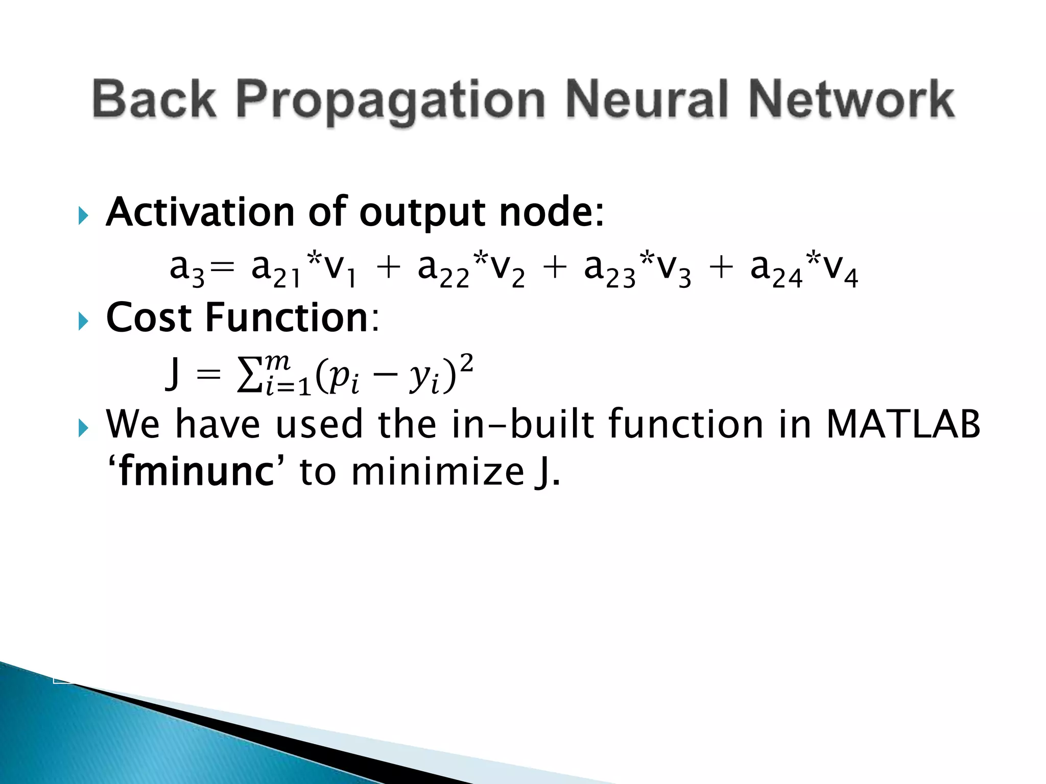  Activation of output node:
a3= a21*v1 + a22*v2 + a23*v3 + a24*v4
 Cost Function:
J = 𝑖=1
𝑚
(𝑝𝑖 − 𝑦𝑖)2
 We have used the in-built function in MATLAB
‘fminunc’ to minimize J.
 