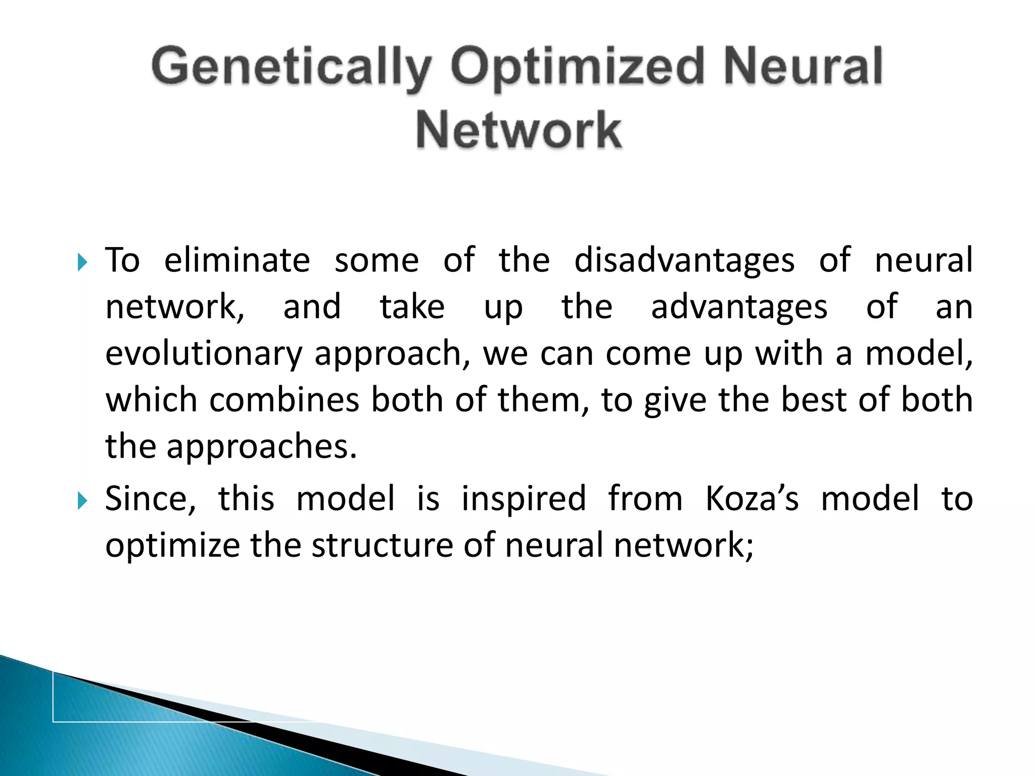  To eliminate some of the disadvantages of neural
network, and take up the advantages of an
evolutionary approach, we can come up with a model,
which combines both of them, to give the best of both
the approaches.
 Since, this model is inspired from Koza’s model to
optimize the structure of neural network;
 