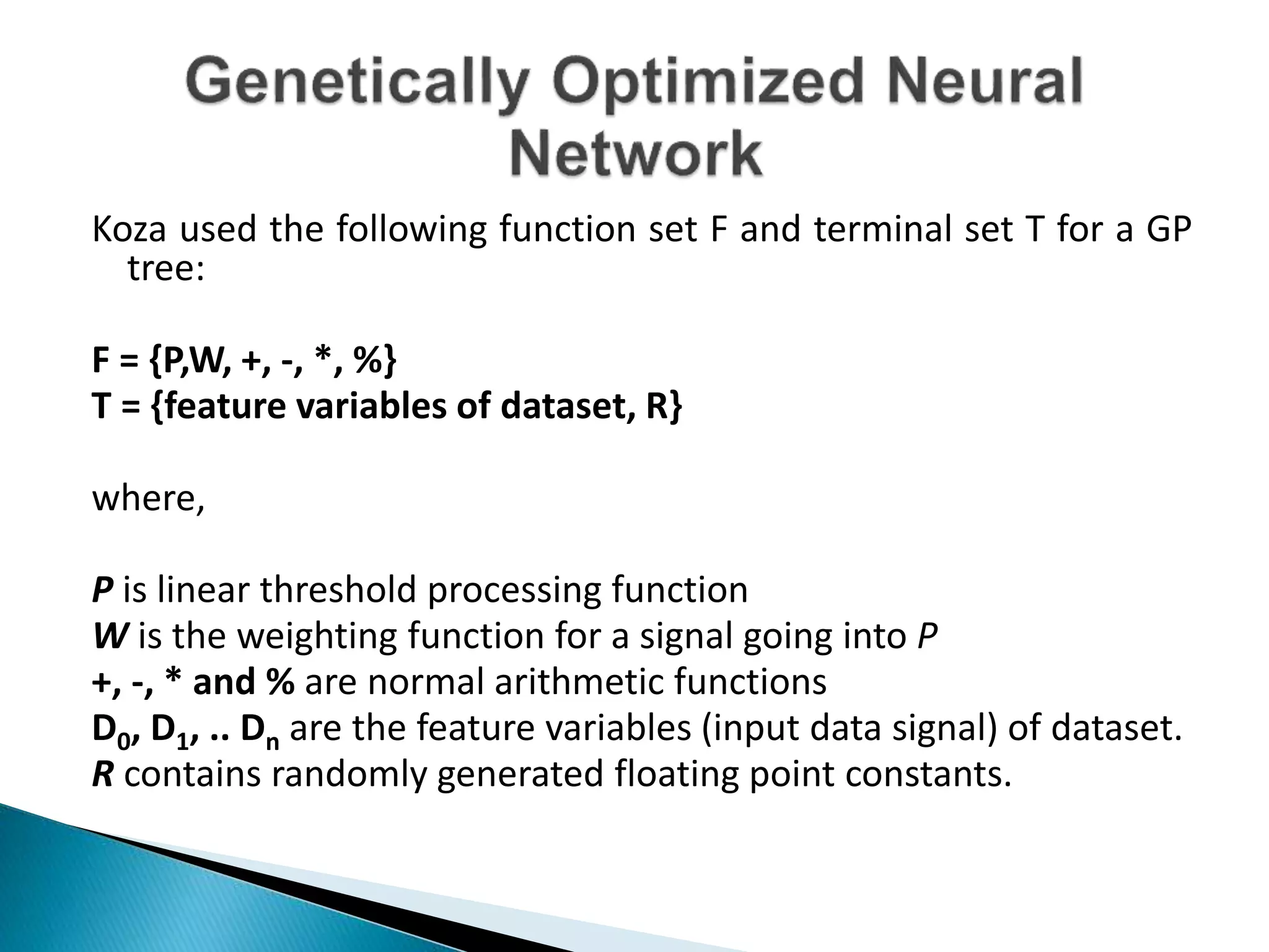 Koza used the following function set F and terminal set T for a GP
tree:
F = {P,W, +, -, *, %}
T = {feature variables of dataset, R}
where,
P is linear threshold processing function
W is the weighting function for a signal going into P
+, -, * and % are normal arithmetic functions
D0, D1, .. Dn are the feature variables (input data signal) of dataset.
R contains randomly generated floating point constants.
 