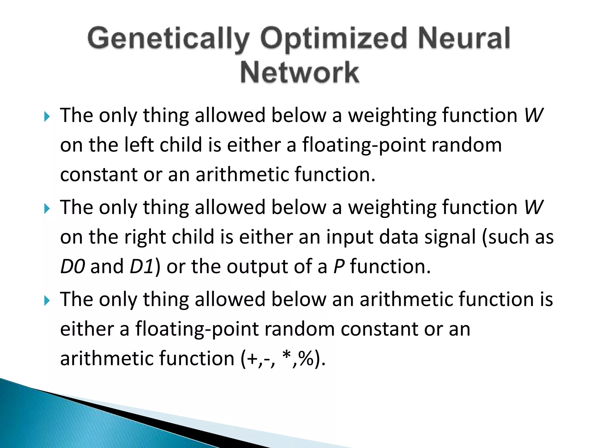  The only thing allowed below a weighting function W
on the left child is either a floating-point random
constant or an arithmetic function.
 The only thing allowed below a weighting function W
on the right child is either an input data signal (such as
D0 and D1) or the output of a P function.
 The only thing allowed below an arithmetic function is
either a floating-point random constant or an
arithmetic function (+,-, *,%).
 
