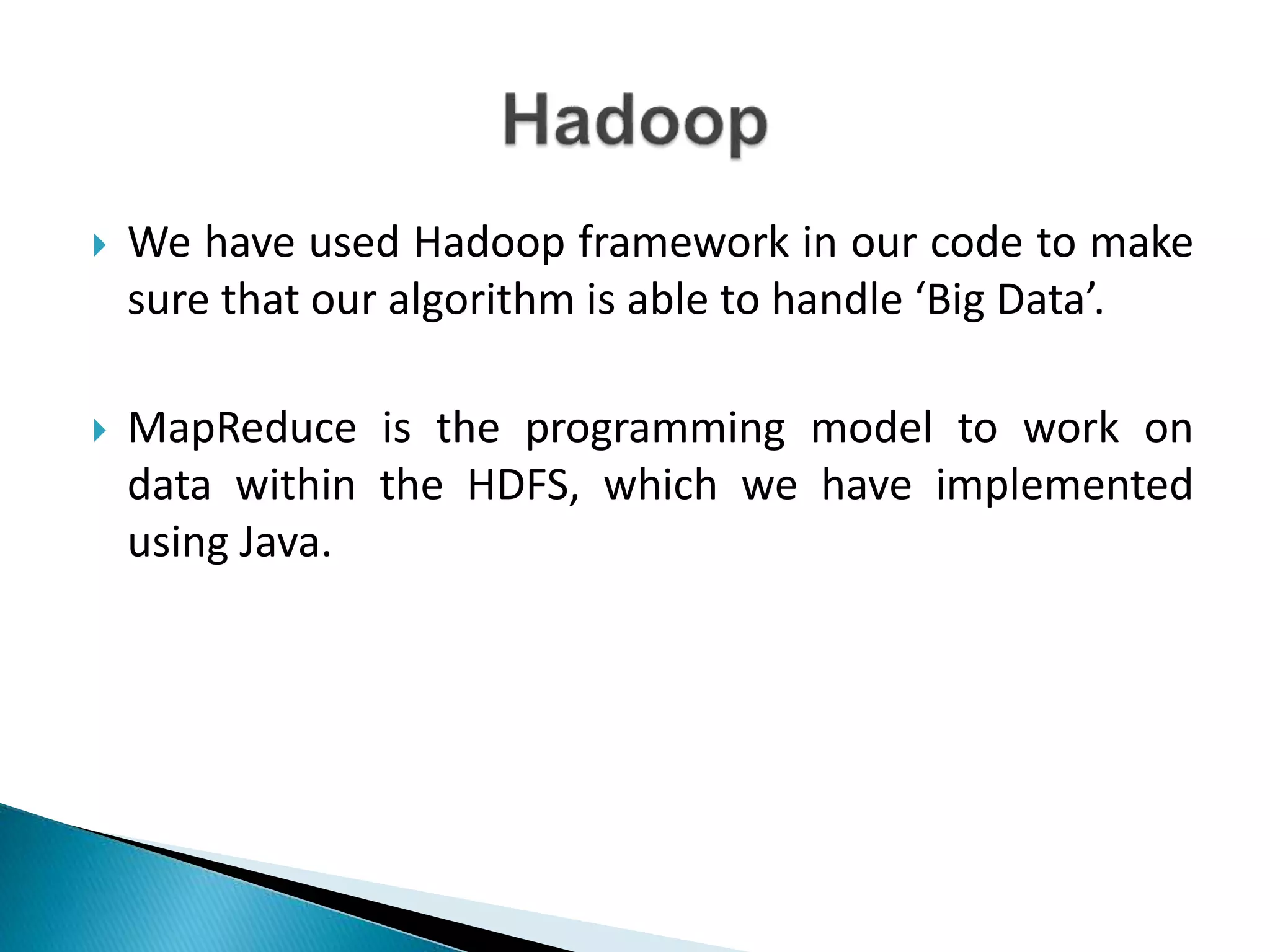 We have used Hadoop framework in our code to make
sure that our algorithm is able to handle ‘Big Data’.
 MapReduce is the programming model to work on
data within the HDFS, which we have implemented
using Java.
 