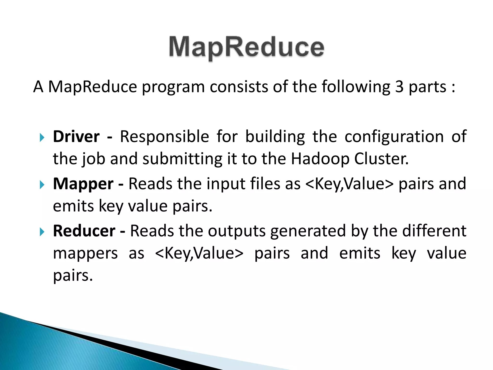 A MapReduce program consists of the following 3 parts :
 Driver - Responsible for building the configuration of
the job and submitting it to the Hadoop Cluster.
 Mapper - Reads the input files as <Key,Value> pairs and
emits key value pairs.
 Reducer - Reads the outputs generated by the different
mappers as <Key,Value> pairs and emits key value
pairs.
 