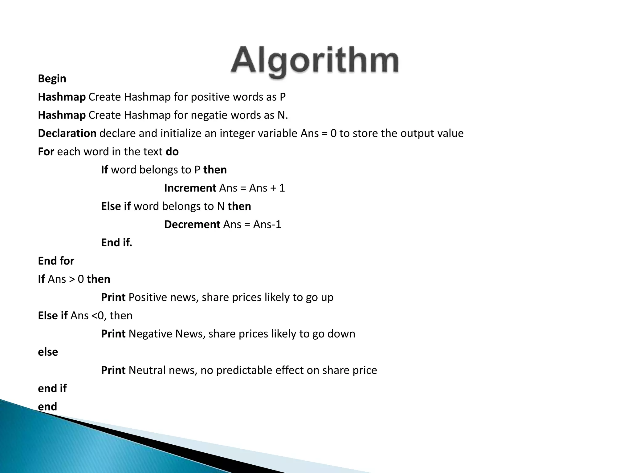 Begin
Hashmap Create Hashmap for positive words as P
Hashmap Create Hashmap for negatie words as N.
Declaration declare and initialize an integer variable Ans = 0 to store the output value
For each word in the text do
If word belongs to P then
Increment Ans = Ans + 1
Else if word belongs to N then
Decrement Ans = Ans-1
End if.
End for
If Ans > 0 then
Print Positive news, share prices likely to go up
Else if Ans <0, then
Print Negative News, share prices likely to go down
else
Print Neutral news, no predictable effect on share price
end if
end
 