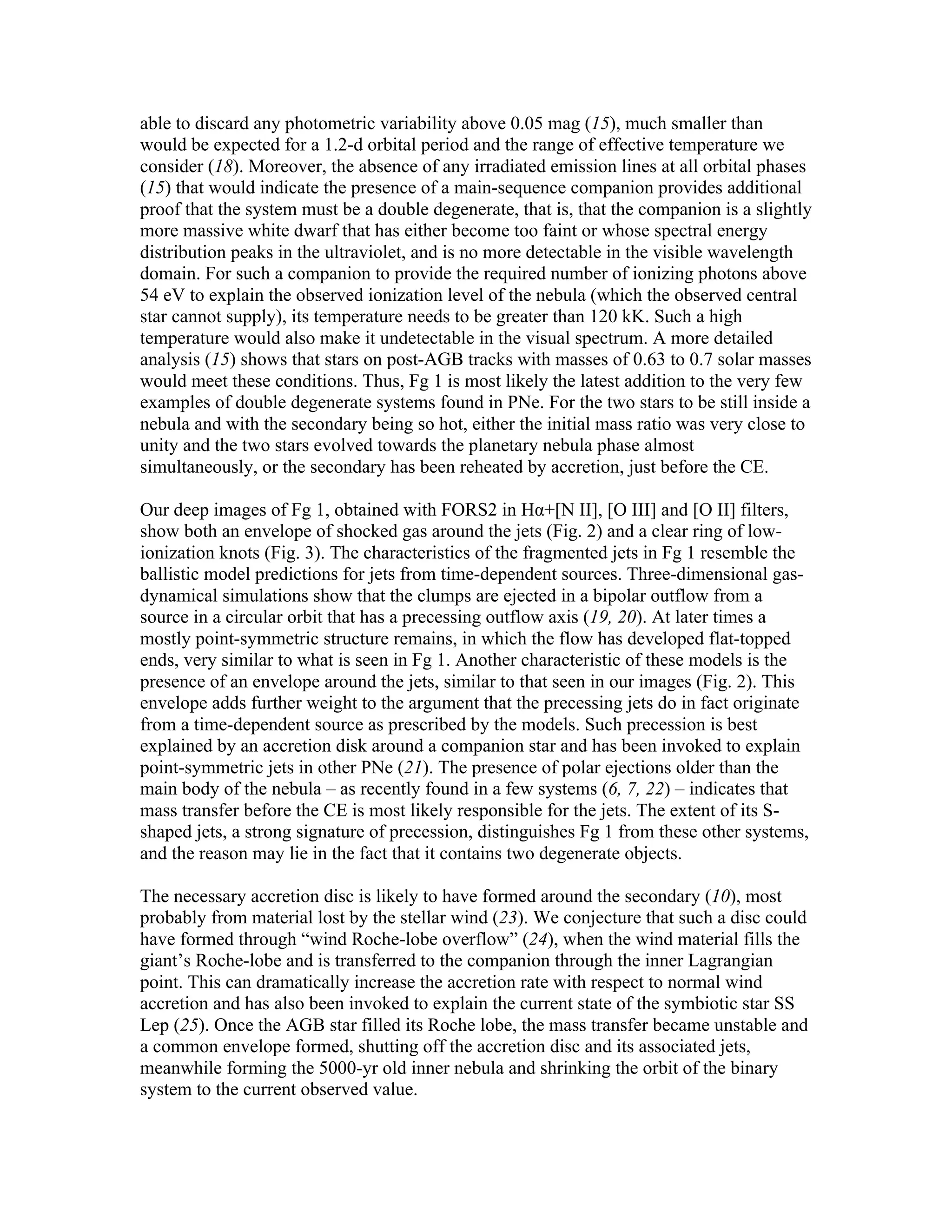 able to discard any photometric variability above 0.05 mag (15), much smaller than
would be expected for a 1.2-d orbital period and the range of effective temperature we
consider (18). Moreover, the absence of any irradiated emission lines at all orbital phases
(15) that would indicate the presence of a main-sequence companion provides additional
proof that the system must be a double degenerate, that is, that the companion is a slightly
more massive white dwarf that has either become too faint or whose spectral energy
distribution peaks in the ultraviolet, and is no more detectable in the visible wavelength
domain. For such a companion to provide the required number of ionizing photons above
54 eV to explain the observed ionization level of the nebula (which the observed central
star cannot supply), its temperature needs to be greater than 120 kK. Such a high
temperature would also make it undetectable in the visual spectrum. A more detailed
analysis (15) shows that stars on post-AGB tracks with masses of 0.63 to 0.7 solar masses
would meet these conditions. Thus, Fg 1 is most likely the latest addition to the very few
examples of double degenerate systems found in PNe. For the two stars to be still inside a
nebula and with the secondary being so hot, either the initial mass ratio was very close to
unity and the two stars evolved towards the planetary nebula phase almost
simultaneously, or the secondary has been reheated by accretion, just before the CE.

Our deep images of Fg 1, obtained with FORS2 in Hα+[N II], [O III] and [O II] filters,
show both an envelope of shocked gas around the jets (Fig. 2) and a clear ring of low-
ionization knots (Fig. 3). The characteristics of the fragmented jets in Fg 1 resemble the
ballistic model predictions for jets from time-dependent sources. Three-dimensional gas-
dynamical simulations show that the clumps are ejected in a bipolar outflow from a
source in a circular orbit that has a precessing outflow axis (19, 20). At later times a
mostly point-symmetric structure remains, in which the flow has developed flat-topped
ends, very similar to what is seen in Fg 1. Another characteristic of these models is the
presence of an envelope around the jets, similar to that seen in our images (Fig. 2). This
envelope adds further weight to the argument that the precessing jets do in fact originate
from a time-dependent source as prescribed by the models. Such precession is best
explained by an accretion disk around a companion star and has been invoked to explain
point-symmetric jets in other PNe (21). The presence of polar ejections older than the
main body of the nebula – as recently found in a few systems (6, 7, 22) – indicates that
mass transfer before the CE is most likely responsible for the jets. The extent of its S-
shaped jets, a strong signature of precession, distinguishes Fg 1 from these other systems,
and the reason may lie in the fact that it contains two degenerate objects.

The necessary accretion disc is likely to have formed around the secondary (10), most
probably from material lost by the stellar wind (23). We conjecture that such a disc could
have formed through “wind Roche-lobe overflow” (24), when the wind material fills the
giant’s Roche-lobe and is transferred to the companion through the inner Lagrangian
point. This can dramatically increase the accretion rate with respect to normal wind
accretion and has also been invoked to explain the current state of the symbiotic star SS
Lep (25). Once the AGB star filled its Roche lobe, the mass transfer became unstable and
a common envelope formed, shutting off the accretion disc and its associated jets,
meanwhile forming the 5000-yr old inner nebula and shrinking the orbit of the binary
system to the current observed value.
 