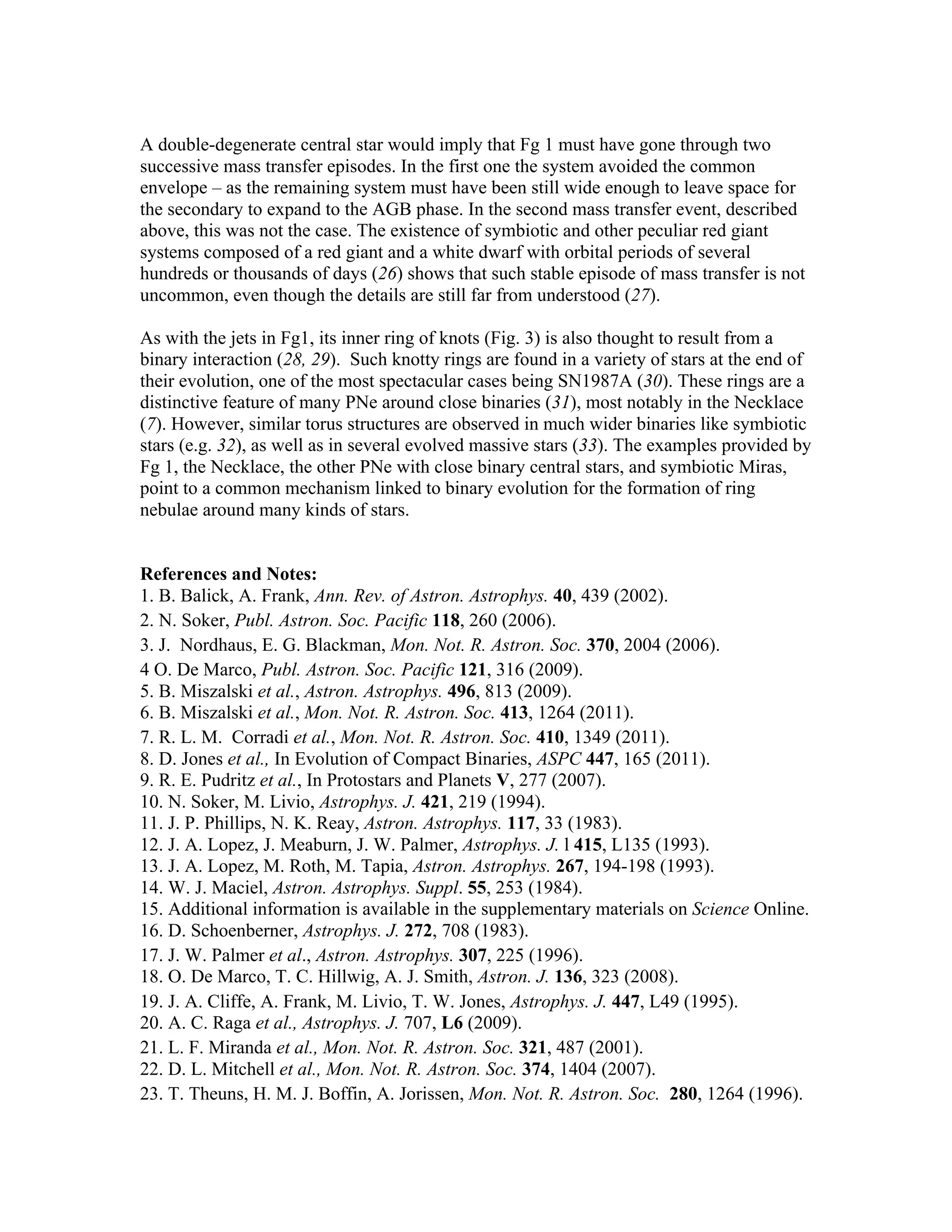 A double-degenerate central star would imply that Fg 1 must have gone through two
successive mass transfer episodes. In the first one the system avoided the common
envelope – as the remaining system must have been still wide enough to leave space for
the secondary to expand to the AGB phase. In the second mass transfer event, described
above, this was not the case. The existence of symbiotic and other peculiar red giant
systems composed of a red giant and a white dwarf with orbital periods of several
hundreds or thousands of days (26) shows that such stable episode of mass transfer is not
uncommon, even though the details are still far from understood (27).

As with the jets in Fg1, its inner ring of knots (Fig. 3) is also thought to result from a
binary interaction (28, 29). Such knotty rings are found in a variety of stars at the end of
their evolution, one of the most spectacular cases being SN1987A (30). These rings are a
distinctive feature of many PNe around close binaries (31), most notably in the Necklace
(7). However, similar torus structures are observed in much wider binaries like symbiotic
stars (e.g. 32), as well as in several evolved massive stars (33). The examples provided by
Fg 1, the Necklace, the other PNe with close binary central stars, and symbiotic Miras,
point to a common mechanism linked to binary evolution for the formation of ring
nebulae around many kinds of stars.


References and Notes:
1. B. Balick, A. Frank, Ann. Rev. of Astron. Astrophys. 40, 439 (2002).
2. N. Soker, Publ. Astron. Soc. Pacific 118, 260 (2006).
3. J. Nordhaus, E. G. Blackman, Mon. Not. R. Astron. Soc. 370, 2004 (2006).
4 O. De Marco, Publ. Astron. Soc. Pacific 121, 316 (2009).
5. B. Miszalski et al., Astron. Astrophys. 496, 813 (2009).
6. B. Miszalski et al., Mon. Not. R. Astron. Soc. 413, 1264 (2011).
7. R. L. M. Corradi et al., Mon. Not. R. Astron. Soc. 410, 1349 (2011).
8. D. Jones et al., In Evolution of Compact Binaries, ASPC 447, 165 (2011).
9. R. E. Pudritz et al., In Protostars and Planets V, 277 (2007).
10. N. Soker, M. Livio, Astrophys. J. 421, 219 (1994).
11. J. P. Phillips, N. K. Reay, Astron. Astrophys. 117, 33 (1983).
12. J. A. Lopez, J. Meaburn, J. W. Palmer, Astrophys. J. l 415, L135 (1993).
13. J. A. Lopez, M. Roth, M. Tapia, Astron. Astrophys. 267, 194-198 (1993).
14. W. J. Maciel, Astron. Astrophys. Suppl. 55, 253 (1984).
15. Additional information is available in the supplementary materials on Science Online.
16. D. Schoenberner, Astrophys. J. 272, 708 (1983).
17. J. W. Palmer et al., Astron. Astrophys. 307, 225 (1996).
18. O. De Marco, T. C. Hillwig, A. J. Smith, Astron. J. 136, 323 (2008).
19. J. A. Cliffe, A. Frank, M. Livio, T. W. Jones, Astrophys. J. 447, L49 (1995).
20. A. C. Raga et al., Astrophys. J. 707, L6 (2009).
21. L. F. Miranda et al., Mon. Not. R. Astron. Soc. 321, 487 (2001).
22. D. L. Mitchell et al., Mon. Not. R. Astron. Soc. 374, 1404 (2007).
23. T. Theuns, H. M. J. Boffin, A. Jorissen, Mon. Not. R. Astron. Soc. 280, 1264 (1996).
 