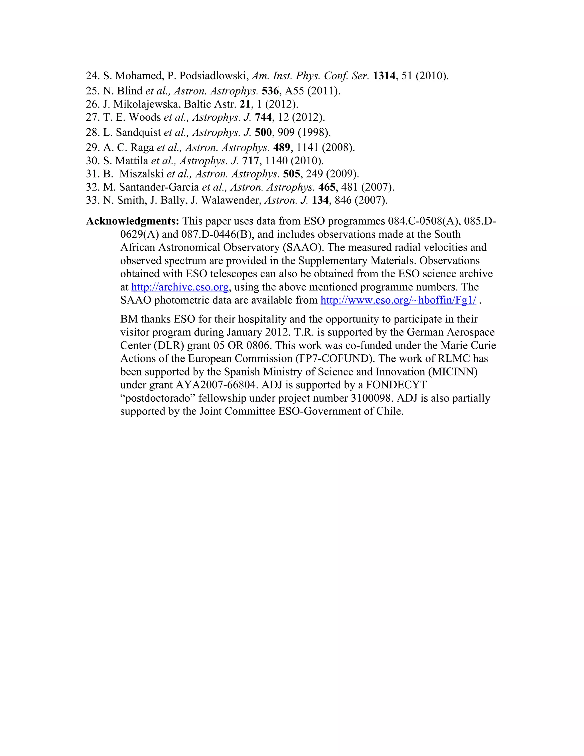 24. S. Mohamed, P. Podsiadlowski, Am. Inst. Phys. Conf. Ser. 1314, 51 (2010).
25. N. Blind et al., Astron. Astrophys. 536, A55 (2011).
26. J. Mikolajewska, Baltic Astr. 21, 1 (2012).
27. T. E. Woods et al., Astrophys. J. 744, 12 (2012).
28. L. Sandquist et al., Astrophys. J. 500, 909 (1998).
29. A. C. Raga et al., Astron. Astrophys. 489, 1141 (2008).
30. S. Mattila et al., Astrophys. J. 717, 1140 (2010).
31. B. Miszalski et al., Astron. Astrophys. 505, 249 (2009).
32. M. Santander-García et al., Astron. Astrophys. 465, 481 (2007).
33. N. Smith, J. Bally, J. Walawender, Astron. J. 134, 846 (2007).
Acknowledgments: This paper uses data from ESO programmes 084.C-0508(A), 085.D-
     0629(A) and 087.D-0446(B), and includes observations made at the South
     African Astronomical Observatory (SAAO). The measured radial velocities and
     observed spectrum are provided in the Supplementary Materials. Observations
     obtained with ESO telescopes can also be obtained from the ESO science archive
     at http://archive.eso.org, using the above mentioned programme numbers. The
     SAAO photometric data are available from http://www.eso.org/~hboffin/Fg1/ .
       BM thanks ESO for their hospitality and the opportunity to participate in their
       visitor program during January 2012. T.R. is supported by the German Aerospace
       Center (DLR) grant 05 OR 0806. This work was co-funded under the Marie Curie
       Actions of the European Commission (FP7-COFUND). The work of RLMC has
       been supported by the Spanish Ministry of Science and Innovation (MICINN)
       under grant AYA2007-66804. ADJ is supported by a FONDECYT
       “postdoctorado” fellowship under project number 3100098. ADJ is also partially
       supported by the Joint Committee ESO-Government of Chile.
 