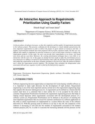 International Journal in Foundations of Computer Science & Technology (IJFCST), Vol. 3, No.6, November 2013

An Interactive Approach to Requirements
Prioritization Using Quality Factors
Dinesh Singh1 and Aman Jatain2
1

2

Department of Computer Science, M.D.University, Rohtak
Department of Computer Science and Information Technology, ITM University,
Gurgaon

ABSTRACT
As the prevalence of software increases, so does the complexity and the number of requirements associated
to the software project. This presents a dilemma for the developers to clearly identify and prioritize the
most important requirements in order to deliver the project in given amount of resources and time. A
number of prioritization methods have been proposed which provide consistent results, but they are very
difficult and complex to implement in practical scenarios as well as lack proper structure to analyze the
requirements properly. In this study, the users can provide their requirements in two forms: text based
story form and use case form. Moreover, the existing prioritization techniques have a very little or no
interaction with the users. So, in this paper an attempt has been made to make the prioritization process
user interactive by adding a second level of prioritization where after the developer has properly analyzed
and ranked the requirements on the basis of quality attributes in the first level, takes the opinion of distinct
user’s about the requirements priority sequence. The developer then calculates the disagreement value
associated with each user sequence in order to find out the final priority sequence.

KEYWORDS
Requirement, Prioritization, Requirements Engineering, Quality attributes, Desirability, Disagreement,
AHP, Genetic Algorithm.

1. INTRODUCTION
Software engineering decision support plays an important role in developing valuable software as
it is important to make right decisions for the development of right product. Requirement
engineering is one of the most important activity carried out in the requirement engineering stage
that supports this decision making process [1]. A requirement can be defined as a feature that the
system must have or a constraint that it must satisfy for it to be accepted by the client or
customer. Requirement Prioritization facilitates the requirement engineering process that helps in
making crucial decisions about requirements associated with the development process of a
software system [2]. Requirement Prioritization can be defined as the process of selecting the
most important requirements that are crucial for customer satisfaction in a software application as
the order in which requirements are implemented in a system affects the value of the software
delivered [15]. With the growing need of software in our day to day life, the complexity of the
software is increasing as well and also the number of requirements associated to the modern
software projects [10]. So, in order to overcome the increasing demands and the pressure on the
DOI:10.5121/ijfcst.2013.3603

25

 