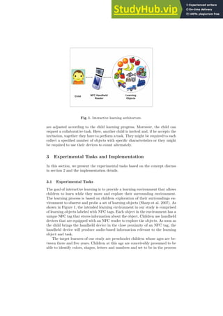 Child NFC Handheld
Reader
Learning
Objects
Fig. 1. Interactive learning architecture.
are adjusted according to the child learning progress. Moreover, the child can
request a collaborative task. Here, another child is invited and, if he accepts the
invitation, together they have to perform a task. They might be required to each
collect a specified number of objects with specific characteristics or they might
be required to use their devices to count alternately.
3 Experimental Tasks and Implementation
In this section, we present the experimental tasks based on the concept discuss
in section 2 and the implementation details.
3.1 Experimental Tasks
The goal of interactive learning is to provide a learning environment that allows
children to learn while they move and explore their surrounding environment.
The learning process is based on children exploration of their surroundings en-
vironment to observe and probe a set of learning objects (Sharp et al. 2007). As
shown in Figure 1, the intended learning environment in our study is comprised
of learning objects labeled with NFC tags. Each object in the environment has a
unique NFC tag that stores information about the object. Children use handheld
devices that are equipped with an NFC reader to explore the objects. As soon as
the child brings the handheld device in the close proximity of an NFC tag, the
handheld device will produce audio-based information relevant to the learning
object and task.
The target learners of our study are preschooler children whose ages are be-
tween three and five years. Children at this age are conceivably presumed to be
able to identify colors, shapes, letters and numbers and set to be in the process
 