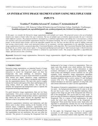 IJRET: International Journal of Research in Engineering and Technology ISSN: 2319-1163
__________________________________________________________________________________________
Volume: 02 Issue: 03 | Mar-2013, Available @ http://www.ijret.org 318
AN INTERACTIVE IMAGE SEGMENTATION USING MULTIPLE USER
INPUT’S
Swathika P1
, Pradhiba Selvarani M2
, Arulmary S3
, Krishnalakshmi B4
1, 2, 3, 4
Assistant Professor, CSE, Kamaraj College Of Engineering and Technology College, Tamilnadu, Virudhunagar,
Swathika.me@gmail.com, mpradhiba@gmail.com, arulmarys@gmail.com, krishna11.kcet@gmail.com
Abstract
In this paper, we consider the Interactive image segmentation with multiple user inputs. The proposed system is the use of multiple
intuitive user inputs to better reflect the user’s intention. The use of multiple types of intuitive inputs provides the user’s intention
under different scenario. The proposed method is developed as a combined segmentation and editing tool. It incorporates a simple
user interface and a fast and reliable segmentation based on 1D segment matching. The user is required to click just a few "control
points" on the desired object border, and let the algorithm complete the rest. The user can then edit the result by adding, removing
and moving control points, where each interaction follows by an automatic, real-time segmentation by the algorithm. Interactive
image segmentation involves a proposed algorithm, Constrained Random walks algorithm. The Constrained Random Walks algorithm
facilitates the use of three types of user inputs. 1. Foreground and Background seed input 2. Soft Constraint input 3. Hard Constraint
input. The effectiveness of the proposed method is validated by experimental results. The proposed algorithm is algorithmically
simple, efficient and less time consuming.
Keywords: Interactive image segmentation, Interactive image segmentation, digital image editing, multiple user inputs,
random walks algorithm.
---------------------------------------------------------------------***-------------------------------------------------------------------------
1. INRODUCTION
Interactive image segmentation, an important branch of image
segmentation aims to make use of a small amount of user
interaction to extract the foreground object out from the
background. The main challenge of interactive image
segmentation systems is to get as much information as possible
from limited user inputs. Interactive image segmentation
involves minimal user interaction to incorporate user intention
into the segmentation process. The users only need to roughly
indicate the location and region of the object and background by
using strokes, which are called markers. The user has to
initialize the foreground and background seeds to separate the
foreground and background objects.
For good interactive image segmentation, there are two basic
requirements: First, given a certain user input, the constrained
random walks algorithm should produce intuitive segmentation
that reflects the user intent. Second, the algorithm must be
efficient so that it can produce better segmented results.
Interactive segmentation minimizes user interaction, and also
allows users to draw strokes matting on the boundary of the
selected object. Completely automatic segmentation never
seems to be perfect and so interactive tools are becoming more
and more popular. This means that if the results obtained by the
first segmentation are not satisfactory, the user can refine the
selection. The process of extracting the foreground from the
background of an image is known as segmentation. There are
many tools that already exist which perform this function.
These tools either use texture (color) information or edge
(contrast) information to perform the segmentation. Magic
wand (color) and Intelligent scissors (contrast) are two good
examples. Early interactive image segmentation algorithms
utilize either regional properties such as Adobe‟s magic wand or
boundary properties such as active contour [7] and intelligent
scissors [10], [11]. The proposed Interactive segmentation
method introduces an innovative approach of using both color
and contrast information in order to do the segmentation.
The purpose of interactive segmentation is to split an image into
two parts – the background and foreground. In order to do this
the user has to give „clues‟ to the algorithm indicating which
regions of the image are part of the foreground and which are
part of the background. This can be done by using „seeds‟. A
pixel can either be labeled as definitely background or definitely
foreground. This is a means of hard segmentation. In other
words that pixel must become part of the foreground or
background. These pixels then become seeds. Seeds allow the
algorithm to automatically calculate the rest of the foreground
or background while making sure that the hard constraints are
met.
In this paper, the foreground image has to be segmented
accurately in still images using constrained random walks
algorithm. In Constrained random walks algorithm, three types
 