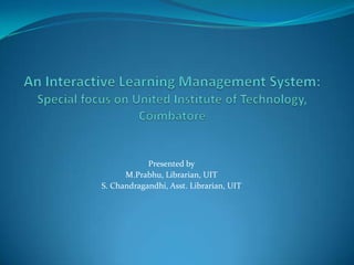 An Interactive Learning Management System: Special focus on United Institute of Technology, Coimbatore Presented by M.Prabhu, Librarian, UIT S. Chandragandhi, Asst. Librarian, UIT 
