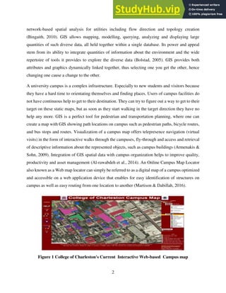 2
network-based spatial analysis for utilities including flow direction and topology creation
(Bingaith, 2010). GIS allows mapping, modelling, querying, analyzing and displaying large
quantities of such diverse data, all held together within a single database. Its power and appeal
stem from its ability to integrate quantities of information about the environment and the wide
repertoire of tools it provides to explore the diverse data (Bolstad, 2005). GIS provides both
attributes and graphics dynamically linked together, thus selecting one you get the other, hence
changing one cause a change to the other.
A university campus is a complex infrastructure. Especially to new students and visitors because
they have a hard time to orientating themselves and finding places. Users of campus facilities do
not have continuous help to get to their destination. They can try to figure out a way to get to their
target on these static maps, but as soon as they start walking in the target direction they have no
help any more. GIS is a perfect tool for pedestrian and transportation planning, where one can
create a map with GIS showing path locations on campus such as pedestrian paths, bicycle routes,
and bus stops and routes. Visualization of a campus map offers telepresence navigation (virtual
visits) in the form of interactive walks through the campuses, fly-through and access and retrieval
of descriptive information about the represented objects, such as campus buildings (Armenakis &
Sohn, 2009). Integration of GIS spatial data with campus organization helps to improve quality,
productivity and asset management (Al-rawabdeh et al., 2014). An Online Campus Map Locator
also known as a Web map locator can simply be referred to as a digital map of a campus optimized
and accessible on a web application device that enables for easy identification of structures on
campus as well as easy routing from one location to another (Martison & Dabillah, 2016).
Figure 1 College of Charleston's Current Interactive Web-based Campus map
 