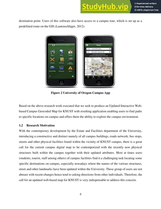 4
destination point. Users of this software also have access to a campus tour, which is set up as a
predefined route on the GIS (Lautenschläger, 2012).
Figure 2 University of Oregon Campus App
Based on the above research work executed that we seek to produce an Updated Interactive Web-
based Campus Geocoded Map for KNUST with resulting application enabling users to find paths
to specific locations on campus and offers them the ability to explore the campus environment.
1.2 Research Motivation
With the contemporary development by the Estate and Facilities department of the University,
introducing a constructive and distinct namely of all campus buildings, roads network, bus stops,
streets and other physical facilities found within the vicinity of KNUST campus, there is a great
call for the current campus digital map to be contemporized with the recently new physical
structures built within the campus together with their updated attributes. Most at times users
(students, tourist, staff among others) of campus facilities find it a challenging task locating some
specific destinations on campus, especially nowadays where the names of the various structures,
street and other landmarks have been updated within the University. These group of users are not
abreast with recent changes hence tend to asking directions from other individuals. Therefore, the
call for an updated web-based map for KNUST is very indispensable to address this concern.
 