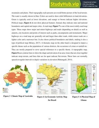 13
mountains and plains. Their topography style presents an overall better picture of the local terrain.
The water is usually shown in blue. Colors are used to show relief differences in land elevations.
Green is typically used at lower elevations, and orange or brown indicate higher elevations.
Political maps, Figure 6 do not show physical features. Instead, they indicate state and national
boundaries and capital and major cities. A road map, Figure 7 is one of the most widely used map
types. These maps show major and minor highways and roads (depending on detail) as well as
airports, city locations and points of interest such as parks, encampments and monuments. Major
highways on a road map are generally red and larger than other roads, while minor roads are a
lighter color and a narrower line. It also shows political boundaries and labels, making it also a
type of political map (Briney, 2017). A thematic map on the other hand is designed to depict a
specific theme such as the population of various districts, the occurrence of crime or rainfall etc.
They are mostly prepared to serve special references to a specific theme. A topographic map,
Figure 8 uses contour lines to show the shape and elevation of an area. Lines that are close together
indicate steep terrain, and lines that are far apart indicate flat terrain. These lines are normally
spaced at regular intervals to depict variations in elevation (Hattangadi, 2014).
Figure 3 Climate Map of Australia Figure 4 An Economic Activity Map
for Brazil
Figure 5 A Physical Map of
Ghana
 