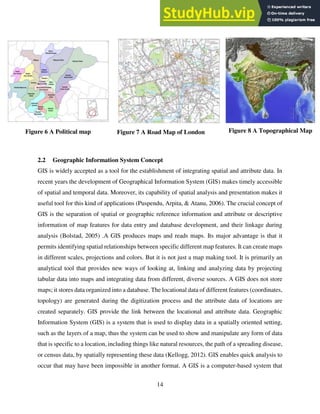 14
Figure 6 A Political map Figure 7 A Road Map of London Figure 8 A Topographical Map
2.2 Geographic Information System Concept
GIS is widely accepted as a tool for the establishment of integrating spatial and attribute data. In
recent years the development of Geographical Information System (GIS) makes timely accessible
of spatial and temporal data. Moreover, its capability of spatial analysis and presentation makes it
useful tool for this kind of applications (Puspendu, Arpita, & Atanu, 2006). The crucial concept of
GIS is the separation of spatial or geographic reference information and attribute or descriptive
information of map features for data entry and database development, and their linkage during
analysis (Bolstad, 2005) .A GIS produces maps and reads maps. Its major advantage is that it
permits identifying spatial relationships between specific different map features. It can create maps
in different scales, projections and colors. But it is not just a map making tool. It is primarily an
analytical tool that provides new ways of looking at, linking and analyzing data by projecting
tabular data into maps and integrating data from different, diverse sources. A GIS does not store
maps; it stores data organized into a database. The locational data of different features (coordinates,
topology) are generated during the digitization process and the attribute data of locations are
created separately. GIS provide the link between the locational and attribute data. Geographic
Information System (GIS) is a system that is used to display data in a spatially oriented setting,
such as the layers of a map, thus the system can be used to show and manipulate any form of data
that is specific to a location, including things like natural resources, the path of a spreading disease,
or census data, by spatially representing these data (Kellogg, 2012). GIS enables quick analysis to
occur that may have been impossible in another format. A GIS is a computer-based system that
 