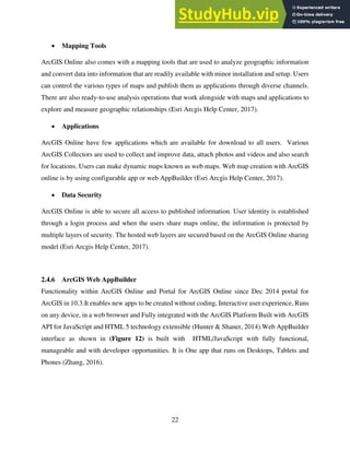 22
 Mapping Tools
ArcGIS Online also comes with a mapping tools that are used to analyze geographic information
and convert data into information that are readily available with minor installation and setup. Users
can control the various types of maps and publish them as applications through diverse channels.
There are also ready-to-use analysis operations that work alongside with maps and applications to
explore and measure geographic relationships (Esri Arcgis Help Center, 2017).
 Applications
ArcGIS Online have few applications which are available for download to all users. Various
ArcGIS Collectors are used to collect and improve data, attach photos and videos and also search
for locations. Users can make dynamic maps known as web maps. Web map creation with ArcGIS
online is by using configurable app or web AppBuilder (Esri Arcgis Help Center, 2017).
 Data Security
ArcGIS Online is able to secure all access to published information. User identity is established
through a login process and when the users share maps online, the information is protected by
multiple layers of security. The hosted web layers are secured based on the ArcGIS Online sharing
model (Esri Arcgis Help Center, 2017).
2.4.6 ArcGIS Web AppBuilder
Functionality within ArcGIS Online and Portal for ArcGIS Online since Dec 2014 portal for
ArcGIS in 10.3.It enables new apps to be created without coding, Interactive user experience, Runs
on any device, in a web browser and Fully integrated with the ArcGIS Platform Built with ArcGIS
API for JavaScript and HTML 5 technology extensible (Hunter & Shaner, 2014).Web AppBuilder
interface as shown in (Figure 12) is built with HTML/JavaScript with fully functional,
manageable and with developer opportunities. It is One app that runs on Desktops, Tablets and
Phones (Zhang, 2016).
 