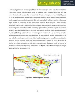 28
Most developed nations have migrated from the “pin on maps” to the use of computer GIS.
Furthermore, the old pin maps were useful for showing where crimes occurred, but they had
serious limitations because as they were updated, the prior crime patterns were lost (Balogun et
al., 2014). With the spatial and non-spatial integration capability of GIS, various crime prone areas
can be mapped to provide timely and up-to-date information that is infinitely superior to the normal
paper records of events by the law enforcement agencies. GIS can give a better synoptic
perspective to crime study, analysis, mapping, proactive decision making and prevention of crime,
allows integration and analysis of data to identify, apprehend and prosecute suspects; it aids more
proactive behavior through effective allocation of re-sources and better policy setting (Balogun et
al., 2014).GIS helps crime officers determine potential crime sites by examining complex
seemingly unrelated criteria and displaying them all in a graphical, layered, spatial interface or
map and allows police personnel to plan effectively for emergency response, determine mitigation
priorities, analyse historical events, and predict future events (Gupta et al., 2012). It can also be
used to get critical information to emergency responders upon dispatch or while en route to an
incident to assist in tactical planning and response. In (Figure 14) is a Crime Hotspot of Daylight
Robbery(2003) in Westminster UK.
Figure 14 Crime Hotspots of Robbery
 