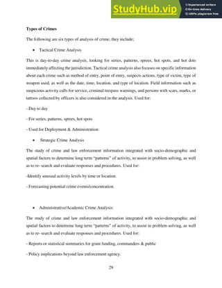 29
Types of Crimes
The following are six types of analysis of crime, they include;
 Tactical Crime Analysis
This is day-to-day crime analysis, looking for series, patterns, sprees, hot spots, and hot dots
immediately affecting the jurisdiction. Tactical crime analysis also focuses on specific information
about each crime such as method of entry, point of entry, suspects actions, type of victim, type of
weapon used, as well as the date, time, location, and type of location. Field information such as
suspicious activity calls for service, criminal trespass warnings, and persons with scars, marks, or
tattoos collected by officers is also considered in the analysis. Used for:
- Day to day
- For series, patterns, sprees, hot spots
- Used for Deployment & Administration
 Strategic Crime Analysis
The study of crime and law enforcement information integrated with socio-demographic and
spatial factors to determine long term “patterns” of activity, to assist in problem solving, as well
as to re- search and evaluate responses and procedures. Used for:
-Identify unusual activity levels by time or location.
- Forecasting potential crime events/concentration.
 Administrative/Academic Crime Analysis:
The study of crime and law enforcement information integrated with socio-demographic and
spatial factors to determine long term “patterns” of activity, to assist in problem solving, as well
as to re- search and evaluate responses and procedures. Used for:
- Reports or statistical summaries for grant funding, commanders & public
- Policy implications beyond law enforcement agency.
 