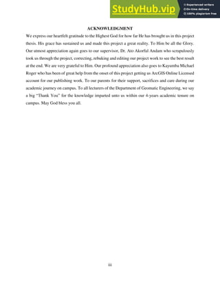 iii
ACKNOWLEDGMENT
We express our heartfelt gratitude to the Highest God for how far He has brought us in this project
thesis. His grace has sustained us and made this project a great reality. To Him be all the Glory.
Our utmost appreciation again goes to our supervisor, Dr. Ato Akorful Andam who scrupulously
took us through the project, correcting, rebuking and editing our project work to see the best result
at the end. We are very grateful to Him. Our profound appreciation also goes to Kayumba Michael
Roger who has been of great help from the onset of this project getting us ArcGIS Online Licensed
account for our publishing work. To our parents for their support, sacrifices and care during our
academic journey on campus. To all lecturers of the Department of Geomatic Engineering, we say
a big “Thank You” for the knowledge imparted unto us within our 4-years academic tenure on
campus. May God bless you all.
 